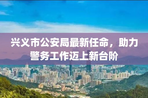 興義市公安局最新任命，助力警務工作邁上新臺階