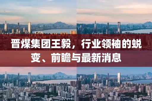 晉煤集團王毅，行業(yè)領袖的蛻變、前瞻與最新消息