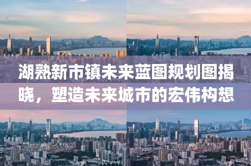 湖熟新市鎮(zhèn)未來藍圖規(guī)劃圖揭曉，塑造未來城市的宏偉構(gòu)想