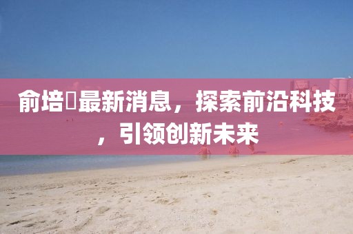 俞培俤最新消息，探索前沿科技，引領(lǐng)創(chuàng)新未來