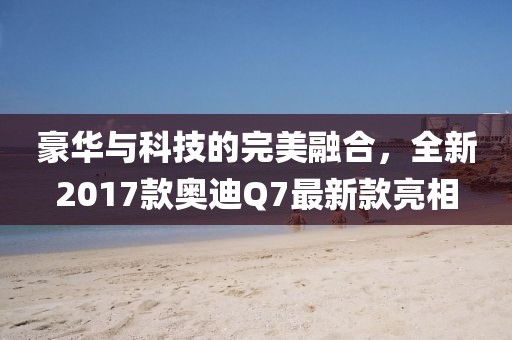 豪華與科技的完美融合，全新2017款?yuàn)W迪Q7最新款亮相