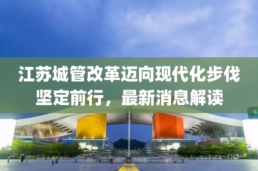 江蘇城管改革邁向現(xiàn)代化步伐堅(jiān)定前行，最新消息解讀