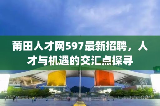 莆田人才網(wǎng)597最新招聘，人才與機(jī)遇的交匯點(diǎn)探尋