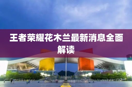 王者榮耀花木蘭最新消息全面解讀