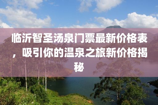 臨沂智圣湯泉門票最新價(jià)格表，吸引你的溫泉之旅新價(jià)格揭秘