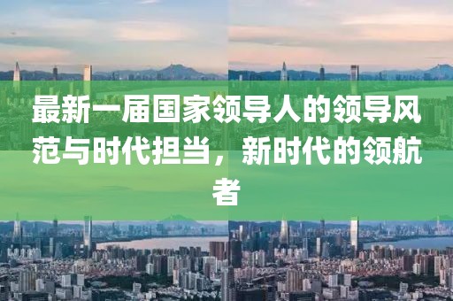 最新一屆國家領(lǐng)導(dǎo)人的領(lǐng)導(dǎo)風(fēng)范與時代擔(dān)當(dāng)，新時代的領(lǐng)航者