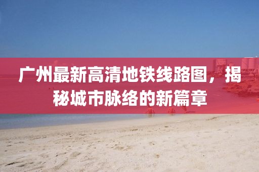 廣州最新高清地鐵線路圖，揭秘城市脈絡(luò)的新篇章