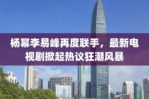 楊冪李易峰再度聯(lián)手，最新電視劇掀起熱議狂潮風(fēng)暴