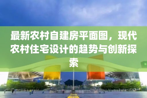 最新農(nóng)村自建房平面圖，現(xiàn)代農(nóng)村住宅設(shè)計(jì)的趨勢與創(chuàng)新探索