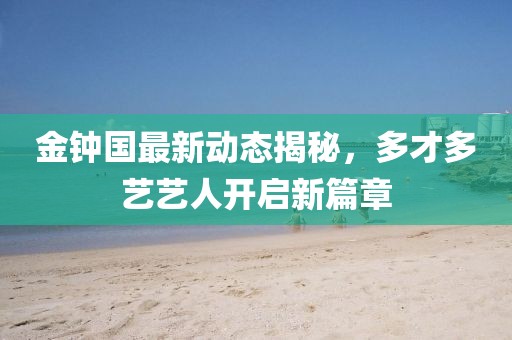 金鐘國最新動態(tài)揭秘，多才多藝藝人開啟新篇章