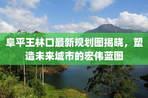 阜平王林口最新規(guī)劃圖揭曉，塑造未來(lái)城市的宏偉藍(lán)圖