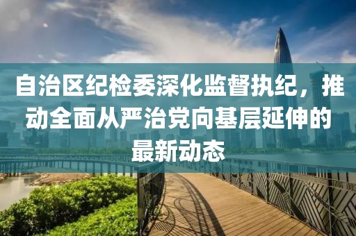 自治區(qū)紀(jì)檢委深化監(jiān)督執(zhí)紀(jì)，推動(dòng)全面從嚴(yán)治黨向基層延伸的最新動(dòng)態(tài)