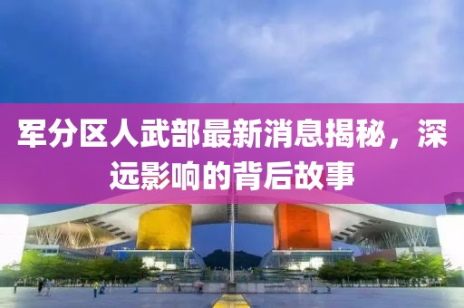 軍分區(qū)人武部最新消息揭秘，深遠(yuǎn)影響的背后故事
