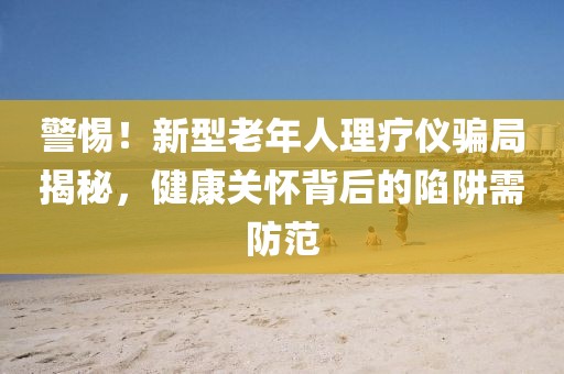 警惕！新型老年人理療儀騙局揭秘，健康關(guān)懷背后的陷阱需防范