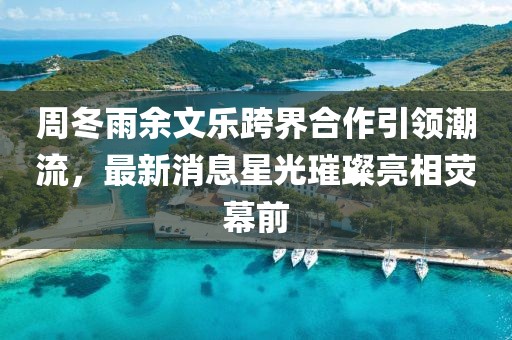 周冬雨余文樂跨界合作引領(lǐng)潮流，最新消息星光璀璨亮相熒幕前