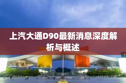 上汽大通D90最新消息深度解析與概述