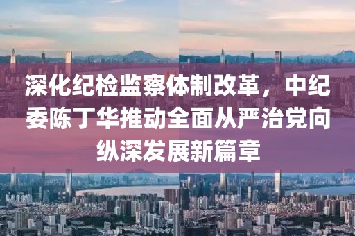 深化紀檢監(jiān)察體制改革，中紀委陳丁華推動全面從嚴治黨向縱深發(fā)展新篇章