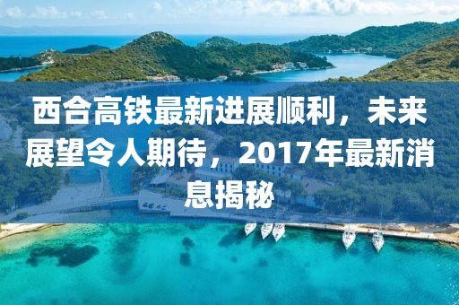 西合高鐵最新進(jìn)展順利，未來(lái)展望令人期待，2017年最新消息揭秘