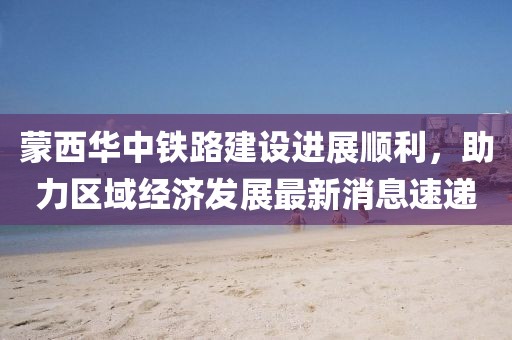 蒙西華中鐵路建設(shè)進(jìn)展順利，助力區(qū)域經(jīng)濟(jì)發(fā)展最新消息速遞