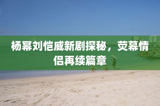 楊冪劉愷威新劇探秘，熒幕情侶再續(xù)篇章