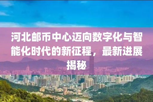 河北郵幣中心邁向數(shù)字化與智能化時代的新征程，最新進展揭秘