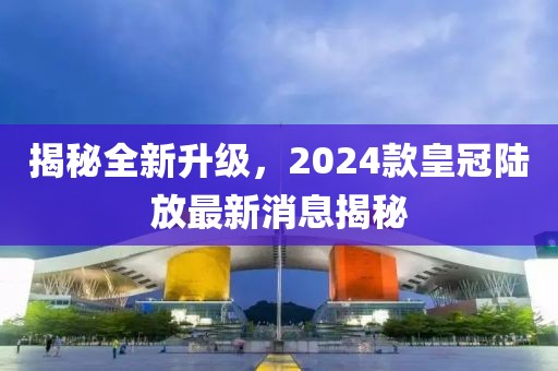 揭秘全新升級(jí)，2024款皇冠陸放最新消息揭秘