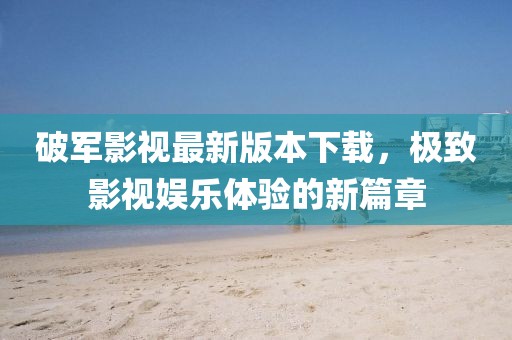 破軍影視最新版本下載，極致影視娛樂(lè)體驗(yàn)的新篇章