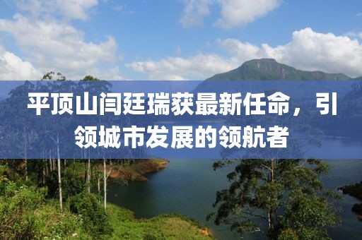 平頂山閆廷瑞獲最新任命，引領城市發(fā)展的領航者