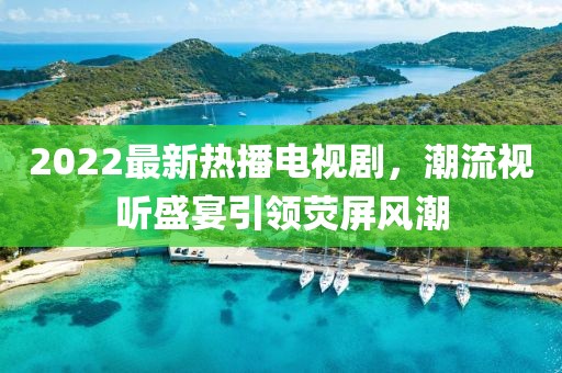 2022最新熱播電視劇，潮流視聽盛宴引領(lǐng)熒屏風(fēng)潮