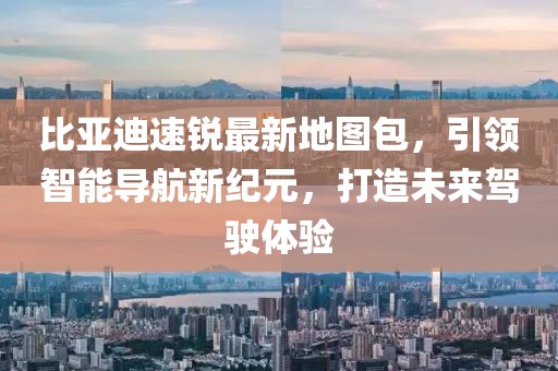 比亞迪速銳最新地圖包，引領(lǐng)智能導(dǎo)航新紀(jì)元，打造未來駕駛體驗