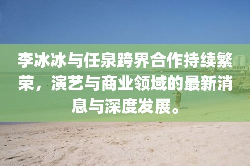 李冰冰與任泉跨界合作持續(xù)繁榮，演藝與商業(yè)領(lǐng)域的最新消息與深度發(fā)展。