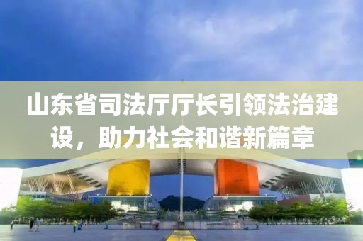山東省司法廳廳長引領(lǐng)法治建設(shè)，助力社會和諧新篇章