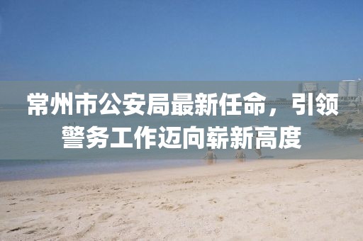 常州市公安局最新任命，引領(lǐng)警務(wù)工作邁向嶄新高度