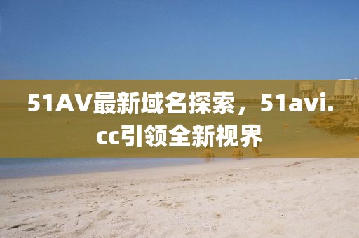 51AV最新域名探索，51avi.cc引領(lǐng)全新視界