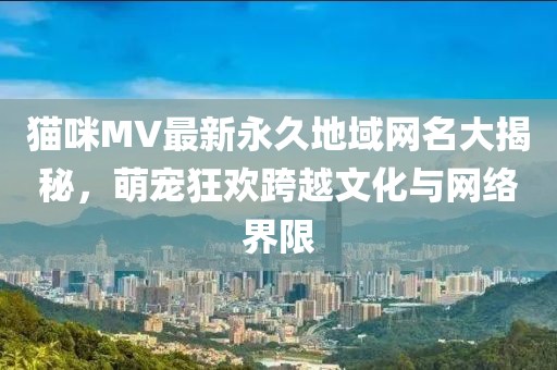 貓咪MV最新永久地域網(wǎng)名大揭秘，萌寵狂歡跨越文化與網(wǎng)絡(luò)界限