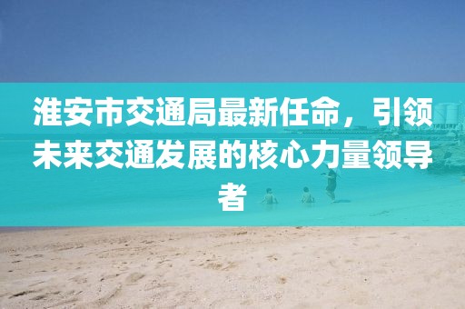 淮安市交通局最新任命，引領(lǐng)未來(lái)交通發(fā)展的核心力量領(lǐng)導(dǎo)者