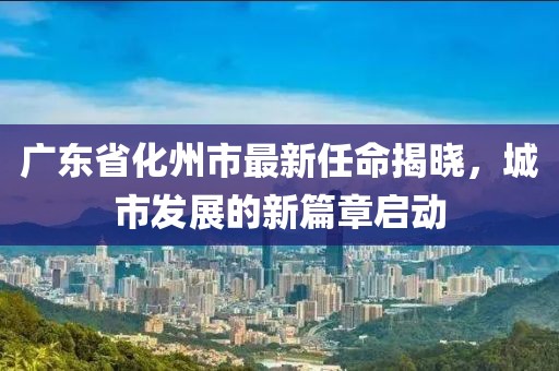 廣東省化州市最新任命揭曉，城市發(fā)展的新篇章啟動