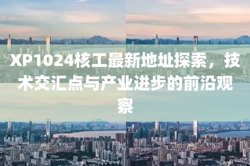 XP1024核工最新地址探索，技術(shù)交匯點與產(chǎn)業(yè)進步的前沿觀察