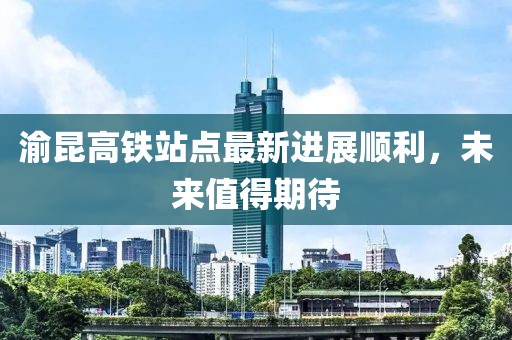 渝昆高鐵站點最新進展順利，未來值得期待