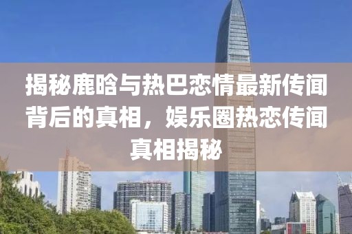 揭秘鹿晗與熱巴戀情最新傳聞背后的真相，娛樂(lè)圈熱戀傳聞?wù)嫦嘟颐? width=