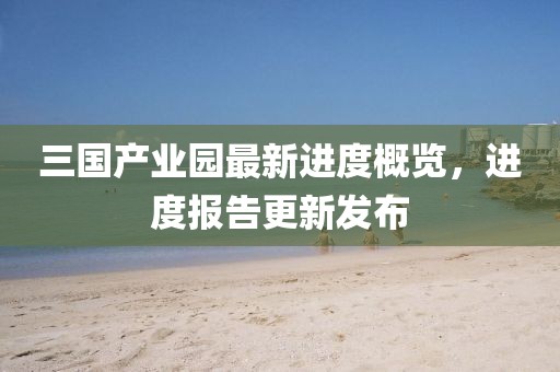 三國(guó)產(chǎn)業(yè)園最新進(jìn)度概覽，進(jìn)度報(bào)告更新發(fā)布