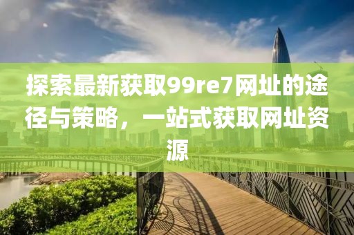 探索最新獲取99re7網(wǎng)址的途徑與策略，一站式獲取網(wǎng)址資源