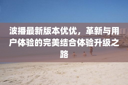 波播最新版本優(yōu)優(yōu)，革新與用戶體驗的完美結(jié)合體驗升級之路