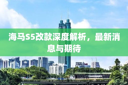 海馬S5改款深度解析，最新消息與期待