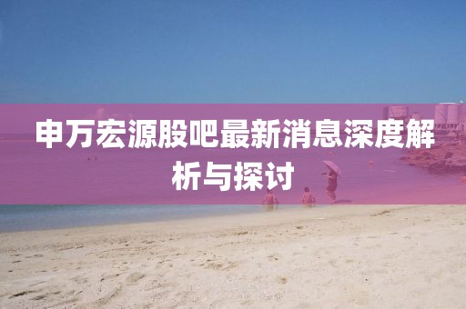 申萬(wàn)宏源股吧最新消息深度解析與探討