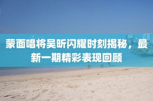 蒙面唱將吳昕閃耀時(shí)刻揭秘，最新一期精彩表現(xiàn)回顧