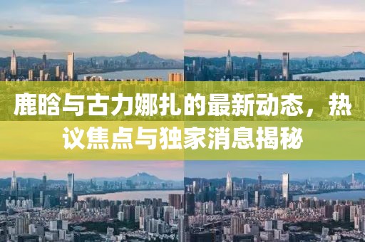 鹿晗與古力娜扎的最新動態(tài)，熱議焦點與獨家消息揭秘