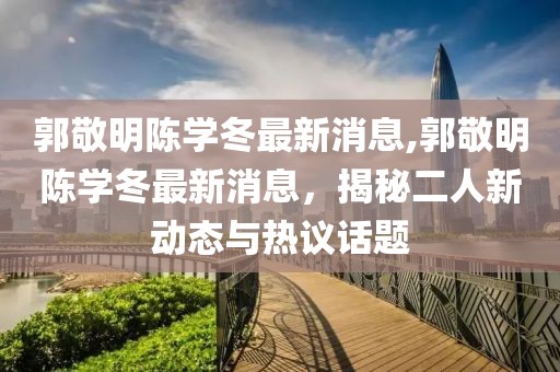 郭敬明陳學(xué)冬最新消息,郭敬明陳學(xué)冬最新消息，揭秘二人新動(dòng)態(tài)與熱議話題