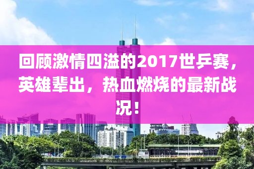 回顧激情四溢的2017世乒賽，英雄輩出，熱血燃燒的最新戰(zhàn)況！