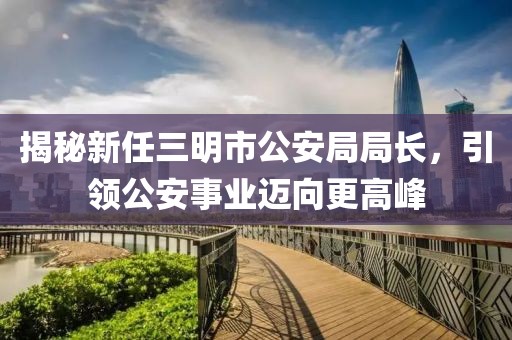 揭秘新任三明市公安局局長(zhǎng)，引領(lǐng)公安事業(yè)邁向更高峰